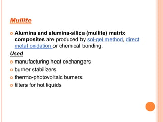  Alumina and alumina-silica (mullite) matrix 
composites are produced by sol-gel method, direct 
metal oxidation or chemical bonding. 
Used 
 manufacturing heat exchangers 
 burner stabilizers 
 thermo-photovoltaic burners 
 filters for hot liquids 
 