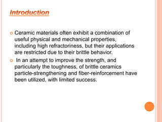  Ceramic materials often exhibit a combination of 
useful physical and mechanical properties, 
including high refractoriness, but their applications 
are restricted due to their brittle behavior. 
 In an attempt to improve the strength, and 
particularly the toughness, of brittle ceramics 
particle-strengthening and fiber-reinforcement have 
been utilized, with limited success. 
 