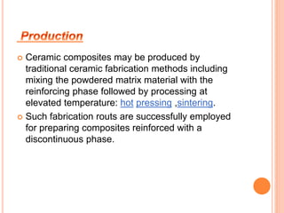  Ceramic composites may be produced by 
traditional ceramic fabrication methods including 
mixing the powdered matrix material with the 
reinforcing phase followed by processing at 
elevated temperature: hot pressing ,sintering. 
 Such fabrication routs are successfully employed 
for preparing composites reinforced with a 
discontinuous phase. 
 