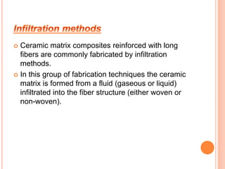  Ceramic matrix composites reinforced with long 
fibers are commonly fabricated by infiltration 
methods. 
 In this group of fabrication techniques the ceramic 
matrix is formed from a fluid (gaseous or liquid) 
infiltrated into the fiber structure (either woven or 
non-woven). 
 