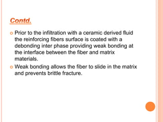  Prior to the infiltration with a ceramic derived fluid 
the reinforcing fibers surface is coated with a 
debonding inter phase providing weak bonding at 
the interface between the fiber and matrix 
materials. 
 Weak bonding allows the fiber to slide in the matrix 
and prevents brittle fracture. 
 