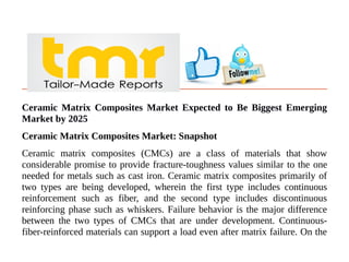 Ceramic Matrix Composites Market Expected to Be Biggest Emerging
Market by 2025
Ceramic Matrix Composites Market: Snapshot
Ceramic matrix composites (CMCs) are a class of materials that show
considerable promise to provide fracture-toughness values similar to the one
needed for metals such as cast iron. Ceramic matrix composites primarily of
two types are being developed, wherein the first type includes continuous
reinforcement such as fiber, and the second type includes discontinuous
reinforcing phase such as whiskers. Failure behavior is the major difference
between the two types of CMCs that are under development. Continuous-
fiber-reinforced materials can support a load even after matrix failure. On the
 