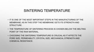SINTERING TEMPERATURE
• IT IS ONE OF THE MOST IMPORTANT STEPS IN THE MANUFACTURING OF THE
MEMBRANE; AS IN THIS STEP THE ME...
