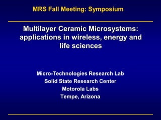 MRS Fall Meeting: Symposium


 Multilayer Ceramic Microsystems:
applications in wireless, energy and
            life sciences


    Micro-Technologies Research Lab
       Solid State Research Center
              Motorola Labs
             Tempe, Arizona
 