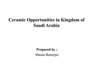 Ceramic Opportunities in Kingdom of
Saudi Arabia
Prepared by :
Manas Banerjee
 