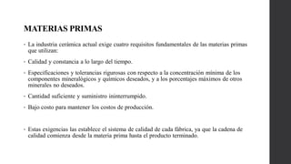 MATERIAS PRIMAS
• La industria cerámica actual exige cuatro requisitos fundamentales de las materias primas
que utilizan:
• Calidad y constancia a lo largo del tiempo.
• Especificaciones y tolerancias rigurosas con respecto a la concentración mínima de los
componentes mineralógicos y químicos deseados, y a los porcentajes máximos de otros
minerales no deseados.
• Cantidad suficiente y suministro ininterrumpido.
• Bajo costo para mantener los costos de producción.
• Estas exigencias las establece el sistema de calidad de cada fábrica, ya que la cadena de
calidad comienza desde la materia prima hasta el producto terminado.
 