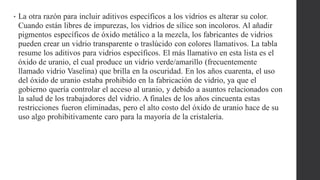 • La otra razón para incluir aditivos específicos a los vidrios es alterar su color.
Cuando están libres de impurezas, los vidrios de sílice son incoloros. Al añadir
pigmentos específicos de óxido metálico a la mezcla, los fabricantes de vidrios
pueden crear un vidrio transparente o traslúcido con colores llamativos. La tabla
resume los aditivos para vidrios específicos. El más llamativo en esta lista es el
óxido de uranio, el cual produce un vidrio verde/amarillo (frecuentemente
llamado vidrio Vaselina) que brilla en la oscuridad. En los años cuarenta, el uso
del óxido de uranio estaba prohibido en la fabricación de vidrio, ya que el
gobierno quería controlar el acceso al uranio, y debido a asuntos relacionados con
la salud de los trabajadores del vidrio. A finales de los años cincuenta estas
restricciones fueron eliminadas, pero el alto costo del óxido de uranio hace de su
uso algo prohibitivamente caro para la mayoría de la cristalería.
 