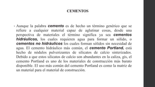 CEMENTOS
• Aunque la palabra cemento es de hecho un término genérico que se
refiere a cualquier material capaz de aglutinar cosas, desde una
perspectiva de materiales el término significa ya sea cementos
hidráulicos, los cuales requieren agua para formar un sólido, o
cementos no hidráulicos los cuales forman sólidos sin necesidad de
agua. El cemento hidráulico más común, el cemento Portland, está
hecho de nódulos pulverizantes de silicatos de calcio sinterizados.
Debido a que estos silicatos de calcio son abundantes en la caliza, gis, el
cemento Portland es uno de los materiales de construcción más barato
disponible. El uso más común del cemento Portland es como la matriz de
un material para el material de construcción.
 