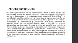 PROCESOS CERÁMICOS
• La tecnología cerámica ha ido evolucionando, desde la época en que todo
dependía de las materias primas disponibles en yacimientos hasta la actualidad,
en que lo fundamental es el proceso cerámico, es decir el “Know How” y la
metodología científica sustituye el secreto de la materia prima utilizada. Ya casi
no se usan los minerales tal cual son extraídos; por lo general se los somete a
tratamientos de concentración y purificación para poder establecer las
especificaciones lo más precisas posible sobre la calidad que permitan
caracterizar, perfectamente, la materia prima en especial con respecto a:
Composición química, mineralógica (componentes principales, impurezas,
etc.), distribución granulométrica, características fisico-químicas, ensayos
orientativos (uso potencial), etc. Las materias primas tradicionales usadas en
forma masiva, pasa a ser productos industriales básicos (comodities), en cuanto
a las cerámicas avanzadas se usan materias primas nunca antes utilizadas de
alta pureza.
 