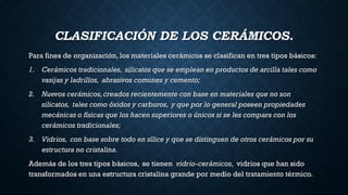 CLASIFICACIÓN DE LOS CERÁMICOS.
Para fines de organización, los materiales cerámicos se clasifican en tres tipos básicos:
1. Cerámicos tradicionales, silicatos que se emplean en productos de arcilla tales como
vasijas y ladrillos, abrasivos comunes y cemento;
2. Nuevos cerámicos,creados recientemente con base en materiales que no son
silicatos, tales como óxidos y carburos, y que por lo general poseen propiedades
mecánicas o físicas que los hacen superiores o únicos si se les compara con los
cerámicos tradicionales;
3. Vidrios, con base sobre todo en sílice y que se distinguen de otros cerámicos por su
estructura no cristalina.
Además de los tres tipos básicos, se tienen vidrio-cerámicos, vidrios que han sido
transformados en una estructura cristalina grande por medio del tratamiento térmico.
 