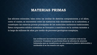 MATERIAS PRIMAS
Los silicatos minerales, tales como las arcillas de distintas composiciones, y el sílice,
como el cuarzo, se encuentran entre las sustancias más abundantes en la naturaleza, y
constituyen las materias primas principales de los materiales cerámicos tradicionales.
Estos compuestos sólidos cristalinos se formaron y mezclaron en la corteza terrestre a
lo largo de millones de años, por medio de procesos geológicos complejos,
Las arcillas son las materias primas que se emplean más en los
cerámicos. Consisten en partículas finas de silicatos de aluminio
hidratados que se transforman en una sustancia plástica deformable y
moldeable si se les mezcla con agua.
 