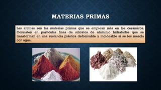 MATERIAS PRIMAS
Las arcillas son las materias primas que se emplean más en los cerámicos.
Consisten en partículas finas de silicatos de aluminio hidratados que se
transforman en una sustancia plástica deformable y moldeable si se les mezcla
con agua.
 
