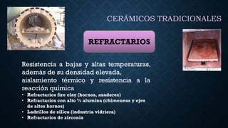 CERÁMICOS TRADICIONALES
REFRACTARIOS
Resistencia a bajas y altas temperaturas,
además de su densidad elevada,
aislamiento térmico y resistencia a la
reacción química
• Refractarios fire clay (hornos, asadores)
• Refractarios con alto % alumina (chimeneas y ejes
de altos hornos)
• Ladrillos de silica (industria vidriera)
• Refractarios de zirconia
 