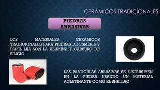 PIEDRAS
ABRASIVAS
LOS MATERIALES CERÁMICOS
TRADICIONALES PARA PIEDRAS DE ESMERIL Y
PAPEL LIJA SON LA ALUMINA Y CARBURO DE
SILICIO
LAS PARTICULAS ABRASIVAS SE DISTRIBUYEN
EN LA PIEDRA USANDO UN MATERIAL
AGLUTINANTE COMO EL SHELLAC
 