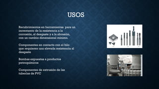 USOS
Recubrimientos en herramientas para un
incremento de la resistencia a la
corrosión, al desgaste y a la abrasión,
con un cambio dimensional mínimo.
Componentes en contacto con el hilo
que requieren una elevada resistencia al
desgaste
Bombas expuestas a productos
petroquímicos
Componentes de extrusión de las
tuberías de PVC
 