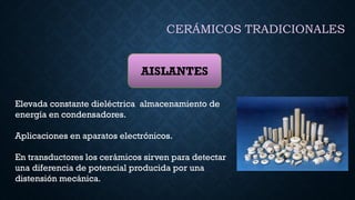 CERÁMICOS TRADICIONALES
AISLANTES
Elevada constante dieléctrica almacenamiento de
energía en condensadores.
Aplicaciones en aparatos electrónicos.
En transductores los cerámicos sirven para detectar
una diferencia de potencial producida por una
distensión mecánica.
 