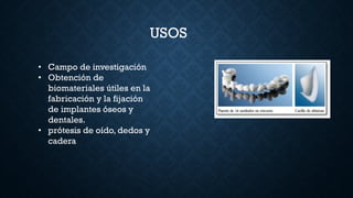USOS
• Campo de investigación
• Obtención de
biomateriales útiles en la
fabricación y la fijación
de implantes óseos y
dentales.
• prótesis de oído, dedos y
cadera
 