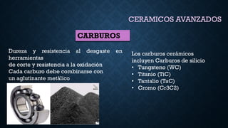 CERAMICOS AVANZADOS
CARBUROS
Dureza y resistencia al desgaste en
herramientas
de corte y resistencia a la oxidación
Cada carburo debe combinarse con
un aglutinante metálico
Los carburos cerámicos
incluyen Carburos de silicio
• Tungsteno (WC)
• Titanio (TiC)
• Tantalio (TaC)
• Cromo (Cr3C2)
 