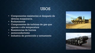 USOS
• Componentes resistentes al desgaste de
diversa maquinaria.
• Rodamientos
• Componentes de turbinas de gas que
operan a alta temperatura
• Resistencias de hornos
• semiconductores
• Industria de protección y armamento
 