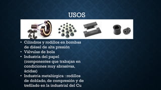 USOS
• Cilindros y rodillos en bombas
de diésel de alta presión
• Válvulas de bola
• Industria del papel
(componentes que trabajan en
condiciones muy abrasivas,
ácidas)
• Industria metalúrgica : rodillos
de doblado, de compresión y de
trefilado en la industrial del Cu
 