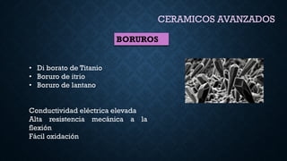 BORUROS
CERAMICOS AVANZADOS
• Di borato de Titanio
• Boruro de itrio
• Boruro de lantano
Conductividad eléctrica elevada
Alta resistencia mecánica a la
flexión
Fácil oxidación
 