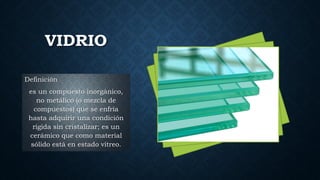 VIDRIO
Definición
es un compuesto inorgánico,
no metálico (o mezcla de
compuestos) que se enfría
hasta adquirir una condición
rígida sin cristalizar; es un
cerámico que como material
sólido está en estado vítreo.
 