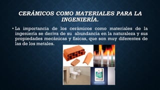 CERÁMICOS COMO MATERIALES PARA LA
INGENIERÍA.
• La importancia de los cerámicos como materiales de la
ingeniería se deriva de su abundancia en la naturaleza y sus
propiedades mecánicas y físicas, que son muy diferentes de
las de los metales.
 