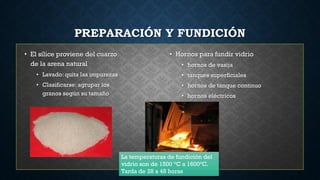 PREPARACIÓN Y FUNDICIÓN
• El sílice proviene del cuarzo
de la arena natural
• Lavado: quita las impurezas
• Clasificarse: agrupar los
granos según su tamaño
• Hornos para fundir vidrio
• hornos de vasija
• tanques superficiales
• hornos de tanque continuo
• hornos eléctricos
La temperaturas de fundición del
vidrio son de 1500 °C a 1600°C.
Tarda de 28 a 48 horas
 