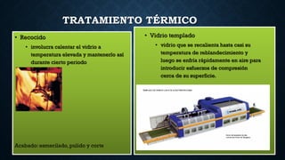TRATAMIENTO TÉRMICO
• Recocido
• involucra calentar el vidrio a
temperatura elevada y mantenerlo así
durante cierto periodo
• Vidrio templado
• vidrio que se recalienta hasta casi su
temperatura de reblandecimiento y
luego se enfría rápidamente en aire para
introducir esfuerzos de compresión
cerca de su superficie.
Acabado: esmerilado, pulido y corte
 