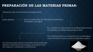 PREPARACIÓN DE LAS MATERIAS PRIMAS:
Su consistencia determinará la facilidad para formar
el material y la calidad del producto final.
Las materias primas se encuentran en la naturaleza
como terrones rocosos y esos se reducirán a polvo.
Las técnicas para reducir el tamaño de las partículas
aportan varias formas de energía mecánica como
son impacto, compresión y frotamiento
Requieren que el material inicial tenga forma
pasta plástica de una compuesta de finos polvos cerámicos
mezclados con agua.
 