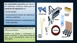 Las propiedades generales que hacen a
los materiales cerámicos útiles para los
productos de ingeniería son:
La alta dureza.
Características buenas de aislamiento
térmico y eléctrico.
Estabilidad química y temperaturas de
fusión elevadas.
Algunos cerámicos son traslúcidos como el
vidrio para ventanas.
También son frágiles y virtualmente no
poseen ductilidad, lo que causa problemas
tanto en su procesamiento como en su
desempeño.
 