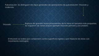 Pulverización: Se distinguen dos tipos generales de operaciones de pulverización: Triturado y
molienda.
Triturado:
Ruptura de grandes trozos provenientes de la mina en tamaños más pequeños.
Se requieren de varias etapas ejemplo triturado primario y secundario.
El triturado se realiza por compresión contra superficies rígidas o por impacto de éstas con
movimiento restringido
 