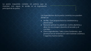 La pasta requerida consiste en polvos que se
mezclan con agua, la arcilla es el ingrediente
principal de la pasta.
Los ingredientes de la pasta cerámica se pueden
dividir en:
• Arcilla: Que proporciona la consistencia y
plasticidad.
• Materias primas no plásticas: Como alúmina y
sílice (no se enogen durante el secado y el
cocido).
• Otros ingredientes: Tales como fundentes, que
promueven la sinterización del material cerámico.
Y agentes humectantes.
 