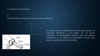 Cocimiento (sintetizado):
La pieza fresca carece de dureza y de resistencia.
Es un proceso de tratamiento térmico que sintetiza al
material cerámico y se realiza en un horno
cerámico. Se desarrollan uniones entre los granos
cerámicos y se reduce la porosidad. Ocurre una
nueva contracción en el material.
 