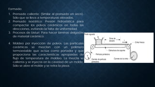 Formado:
1. Prensado caliente: (Similar al prensado en seco).
Sólo que se lleva a temperaturas elevadas.
2. Prensado isostático: Presión hidrostática para
compactar los polvos cerámicos en todas las
direcciones, evitando la falta de uniformidad.
3. Procesos de bisturí: Para hacer láminas delgadas
de material cerámico.
4. Moldeo por inyección de polvos. Las partículas
cerámicas se mezclan con un polímero
termoestable que actúa como portador y que
proporciona las características apropiadas de
flujo de temperatura de moldeo. La mezcla se
calienta y se inyecta en la cavidad de un molde.
Sólo se abre el molde y se retira la pieza.
 