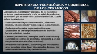 IMPORTANCIA TECNOLÓGICA Y COMERCIAL
DE LOS CERÁMICOS.
La importancia tecnológica y comercial de los materiales
cerámicos queda demostrada por la variedad de productos y
aplicaciones que se basan en esa clase de materiales. La lista
incluye los siguientes:
• Productos de arcilla para la construcción, tales como
ladrillos, tubos de arcilla y mosaicos para la construcción.
• Cerámicos refractarios, capaces de utilizarse en
aplicaciones de alta temperatura tales como muros de
hornos, crisoles y moldes.
• Cemento para concreto, se emplea para la construcción y
carreteras (el concreto es un material compuesto, pero sus
componentes son materiales cerámicos).
• Productos de línea blanca, incluyen vajillas, cerámica de
gres, porcelana china, fina y otros artículos de mesa, con
base en mezclas de arcilla y otros minerales.
 