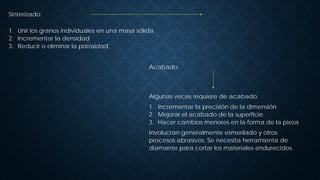 Acabado:
Algunas veces requiere de acabado.
1. Incrementar la precisión de la dimensión
2. Mejorar el acabado de la superficie
3. Hacer cambios menores en la forma de la pieza
Involucran generalmente esmerilado y otros
procesos abrasivos. Se necesita herramienta de
diamante para cortar los materiales endurecidos.
Sinterizado:
1. Unir los granos individuales en una masa sólida
2. Incrementar la densidad
3. Reducir o eliminar la porosidad.
 