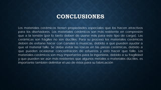 CONCLUSIONES
Los materiales cerámicos tienen propiedades especiales que los hacen atractivos
para los diseñadores. Los materiales cerámicos son más resistente en compresión
que a la tensión (por lo tanto deben de usarse más para este tipo de carga). Las
cerámicas son frágiles no son dúctiles. Para su proceso los materiales cerámicos
deben de evitarse hacer con canales o muescas, debido a que pueden ayudar a
que el material falle. Se debe evitar las roscas en las piezas cerámicas, debido a
que pueden ocasionar concentración de esfuerzos y esto hacer que falle. Los
materiales cerámicos son muy importantes para la ingeniería, debido a su fragilidad
y que pueden ser aún más resistentes que algunos metales o materiales dúctiles, es
importante también delimitar el uso de éstos para su fabricación
 