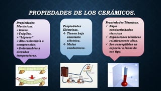 PROPIEDADES DE LOS CERÁMICOS.
Propiedades
Mecánicas.
Duros.
Frágiles.
“Ligeros”
Alta resistencia a
comprensión.
Deformables a
elevadas
temperaturas.
Propiedades
Eléctricas.
 Tienen baja
constante
eléctrica.
 Malos
conductores.
Propiedades Térmicas.
 Bajas
conductividades
térmicas
 Expansiones térmicas
relativamente altas.
 Son susceptibles en
especial a fallas de
ese tipo.
 