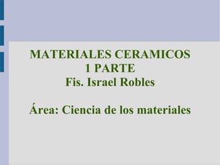 MATERIALES CERAMICOS 
1 PARTE 
Fis. Israel Robles 
Área: Ciencia de los materiales 
 