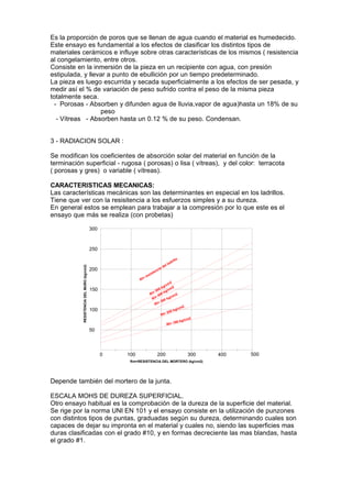 Es la proporción de poros que se llenan de agua cuando el material es humedecido.
Este ensayo es fundamental a los efectos de clasificar los distintos tipos de
materiales cerámicos e influye sobre otras características de los mismos ( resistencia
al congelamiento, entre otros.
Consiste en la inmersión de la pieza en un recipiente con agua, con presión
estipulada, y llevar a punto de ebullición por un tiempo predeterminado.
La pieza es luego escurrida y secada superficialmente a los efectos de ser pesada, y
medir así el % de variación de peso sufrido contra el peso de la misma pieza
totalmente seca.
- Porosas - Absorben y difunden agua de lluvia,vapor de agua)hasta un 18% de su
peso
- Vítreas - Absorben hasta un 0.12 % de su peso. Condensan.
3 - RADIACION SOLAR :
Se modifican los coeficientes de absorción solar del material en función de la
terminación superficial - rugosa ( porosas) o lisa ( vítreas), y del color: terracota
( porosas y gres) o variable ( vítreas).
CARACTERISTICAS MECANICAS:
Las características mecánicas son las determinantes en especial en los ladrillos.
Tiene que ver con la resisitencia a los esfuerzos simples y a su dureza.
En general estos se emplean para trabajar a la compresión por lo que este es el
ensayo que más se realiza (con probetas)
300

RESISTENCIA DEL MURO (kg/cm2)

250

200
Rl=

150

100

re

o
rill
lad
el
ad
ci
ten
sis
m2
g/c 2
0 k /cm
50 kg
Rl= 400
2
cm
kg/
Rl=
300
Rl=
2
cm
kg/
200
Rl=

00 kg
Rl= 1

/cm2

50

0

100

200

300

400

500

Rm=RESISTENCIA DEL MORTERO (kg/cm2)

Depende también del mortero de la junta.
ESCALA MOHS DE DUREZA SUPERFICIAL.
Otro ensayo habitual es la comprobación de la dureza de la superficie del material.
Se rige por la norma UNI EN 101 y el ensayo consiste en la utilización de punzones
con distintos tipos de puntas, graduadas según su dureza, determinando cuales son
capaces de dejar su impronta en el material y cuales no, siendo las superficies mas
duras clasificadas con el grado #10, y en formas decreciente las mas blandas, hasta
el grado #1.

 