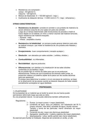 •
•
•

Resistencia a la compresión :
campo - 40 kgf/cm2 m
máquina - 120 kgf/cm2 .
Módulo de Elasticidad E = 100.000 kgf/cm2 ( bajo ).
Coeficiente de dilatación térmica = 0.005 mm/m.h.°C ( bajo - refractarios ).

OTRAS CARACTERISTICAS :
•

Resistencia a la abrasión: consiste en someter a una probeta de material a la
accion abrasiva conjunta de una rueda con polvo de corindón.
Luego de un tiempo determinado (200 revoluciones) se procede a medir el
hueco dejado en el material, en mm3. a menor volumen del material removido,
mayor resistencia del material ensayado.
- Porosos : mala .
- Vítreos : aceptable a buena.

•

Resistencia a la heladicidad : en porosos puede generar deterioro para esto
se realizan ensayos que miden la resistencia de una probeta ante heladas y
deshielos.

•

Envejecimiento : buen comportamiento ( excepto azulejos ).

•

Disolución : son atacados por sales solubles ( sulfatos, nitratos ).

•

Combustibilidad : no inflamables .

•

Reciclabilidad : algunos productos.

•

Eflorescencias: son debidas a la cristalización de las sales solubles
contenidas en los ladrillos o tejas.
No es posible fijar un mínimo de sales para que no se produzcan
eflorescencias. Parece ser que la presencia de diversas sales juntas, su
proporción relativa y el sistema capilar de la pieza son las causas decisivas
para que aparezcan.
El ensayo para determinar si existen o no en una pieza de cerámica, se basa
en la observación de las piezas cuando se desecan después de haber estado
parcialmente sumergidos en agua destilada.
PROPIEDADES.

1 ) PLASTICIDAD
Es la propiedad de un material que al recibir la accion de una fuerza puede
permanecer deformado luego que esta se retira.
Es una propiedad natural , la cual puede obtenerse también artificialmente.
Reguladores :
1 - Pureza (a mayor pureza = mayor plasticidad).
2 - Contenido de agua: seca (no plástica), con hidratación del 50 %
(mayor volumen, más dócil), excedida de agua ( líquido viscoso.
Tamaño y forma de las partículas: menor dimensión da mayor
plasticidad.
3 - Contenido de aire: mayor aire disminuye plasticidad.
4 - Agregados: plastificante = materia orgánica (da mayor plasticidad),
5 - desengrasante = sílice, ladrillo partido (dan menor plasticidad).
Es esencial para facilitar el moldeado. Depende del contenido en arcilla, un alto

 