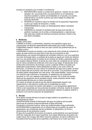 proceso es necesario que cumplan 4 condiciones:
• DEPURACIÓN la pasta no puede tener guijarros, nódulos de cal, sales
solubles, etc. que producirían una perturbación en el tratamiento
mecánico posterior y darían anormalidades en el sacado y la cocción.
Además tiene una acción química que hace rebajar la calidad del
producto fabricado.
• DIVISIÓN es necesario reducir el tamaño de los pequeños fragmentos
a polvo por medio de trituración y molido.
• HOMOGENEIDAD la arcilla y el desengrasante deben mezclarse
íntimamente.
• HUMEDAD se necesita la cantidad justa de agua que permita un
perfecto mezclado con la arcilla y el desengrasante, y además que
este apta para resistir los diversos procesos químicos y físicos a los
que serán sometidos.
4. Moldeado.
Existen varios tipos:
A MANO es arcaico y rudimentario, presenta una superficie rugosa que
proporcionan condiciones especialmente adecuadas para recibir revoques.
A MAQUINA imitación moldeo a mano se usan cuando hay preferencias por el
moldeo a mano.
A MAQUINA la mezcla se somete a una maquina de vacío donde se comprime la
pasta, de esta manera se quita todo el aire que se encuentra en ella,
obteniéndose una mezcla homogénea de humedad uniforme y con una superficie
muy bien terminada (lisa). La entrada de la pasta se regula por medio de cilindros
que a su vez perfeccionan el molido de los nódulos de arcilla y pequeñas piedras
que puedan haberse filtrado. El grado de vacío debe ser constante de tal manera
que la misma cantidad de arcilla que entre sea la que salga. El desaireado de la
arcilla evita la formación de burbujas y poros y además añade a la pasta una
plasticidad suplementaria. Dicha plasticidad se debe a una unión intima de
partículas. La cámara de vacío reduce el contenido del agua de la pasta, es decir
que la pasta sale de la prensa mas dura de lo que entro. Los productos cocidos
de estas pastas desaireadas son mas duros, mas impermeables, menos porosos,
con texturas mas uniformes y compactas, la resistencia a la compresión
aumenta un 10% con respecto a las pastas comunes. Por lo tanto se pueden
disminuir los espesores de las paredes huecas. estos productos tienen mejor
conductividad térmica por su menor porosidad.
En cuanto al secado es natural que las piezas desaireadas sequen mas
regularmente y más deprisa, puesto que su capilaridad es menor.
En cuanto a la cocción se cuecen más rápido y a una temperatura ligeramente
inferior a las requeridas por los productos de pastas ordinarias. Aparte de mejorar
todas estas condiciones los productos desaireados mejoran el aspecto exterior y
producen una enorme reducción de desperdicios.
5. Secado.
Si se aplica energía térmica a la pieza el agua saldrá a la superficie y se
transformara en vapor.
CONTRACCIÓN durante la eliminación del agua se observa que la pasta
disminuye de volumen proporcionalmente al agua eliminada.
Comienzan a formarse huecos, estos son proporcionales al agua eliminada.
EVAPORACIÓN la evaporación se ve influenciada por la presión de vapor, la
temperatura, las condiciones del aire ambiente, la plasticidad y la forma y
dimensiones de los productos a secar.
El agua de la superficie de la pieza se evapora, produciéndose una aproximación
entre las moléculas de la capa superficial, que origina diferencias de presión las
cuales hacen fluir el agua del interior hacia la superficie. Es decir la diferencia de
humedad entre los puntos de la superficie y del interior es el motor que hace

 