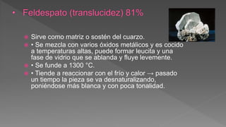  Sirve como matriz o sostén del cuarzo.
 • Se mezcla con varios óxidos metálicos y es cocido
a temperaturas altas, puede formar leucita y una
fase de vidrio que se ablanda y fluye levemente.
 • Se funde a 1300 °C.
 • Tiende a reaccionar con el frío y calor → pasado
un tiempo la pieza se va desnaturalizando,
poniéndose más blanca y con poca tonalidad.
 