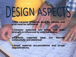 The ceramic products must be reliable and
cost must be optimized.

Ceramic materials are brittle and their
strength is influenced by external stress.

Ceramic materials have       low   thermal
conductivity and electrical

Avoid material accumulations and stress
concentrations.
 