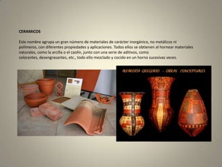 CERAMICOSEste nombre agrupa un gran número de materiales de carácter inorgánico, no metálicos ni polímeros, con diferentes propiedades y aplicaciones. Todos ellos se obtienen al hornear materiales naturales, como la arcilla o el caolín, junto con una serie de aditivos, como colorantes, desengrasantes, etc., todo ello mezclado y cocido en un horno sucesivas veces.  