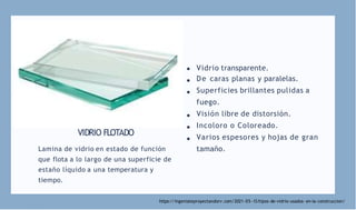 VIDRIO FLOTADO
Lamina de vidrio en estado de función
que flota a lo largo de una superficie de
estaño líquido a una temperatura y
tiempo.
Vidrio transparente.
De caras planas y paralelas.
Superficies brillantes pulidas a
fuego.
Visión libre de distorsión.
Incoloro o Coloreado.
Varios espesores y hojas de gran
tamaño.
https://ingeniateproyectandorv.com/2021-05 -13/tipos-de-vidrio-usados- en-la-construccion/
 