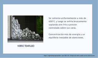 VIDRIO TEMPLADO
Se calienta uniformemente a más de
650ºC y luego se enfría bruscamente
soplando aire frío a presión
controlada sobre sus caras.
Concentración más de energía y un
equilibrio inestable de atenciones.
https://ingeniateproyectandorv.com/2021-05 -13/tipos-de-vidrio-usados- en-la-construccion/
 