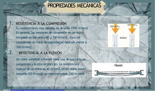 PROPIEDADES MECÁNICAS
1. RESISTENCIA A LA COMPRESIÓN
Su resistencia es muy elevada, es de unos 1000 N/mm2
En general, las tenciones de compresión en un vidrio
templadooscilan entre 80 y 150 N/mm2 .Para ser
considerado un vidrio deseguridadno debe ser menor a
100 N/mm2
2. RESISTENCIA A LA FLEXIÓN
Un vidrio sometido a flexión tiene una de sus caras en
compresión y la otra en tracción. La resistenciaa
ruptura de un vidrio es 40 N/mm2,en un vidrio pulido
recocido 120 N/mm2,un vidrio templado200 N/mm2
https://www.tecnologia-informatica.es/materiales-de-construccion/ https://html.rincondelvago.com/vidrios_1.html
 