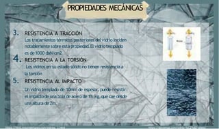 PROPIEDADES MECÁNICAS
https://html.rincondelvago.com/vidrios 1.html
3. RESISTENCIA A TRACCIÓN
Los tratamientos térmicos posteriores del vidrio inciden
notablementesobre estápropiedad.El vidriotemplado
es de 1000 daN/cm2
4. RESISTENCIA A LA TORSIÓN
Los vidrios en su estado sólido no tienen resistencia a
la torsión
5. RESISTENCIA AL IMPACTO
Unvidrio templado de 10mm de espesor, puede resistir
el impactode una bola de acero de 1% kg,que cae desde
una altura de 2m.
https://docomop.com/vidrio-%C2%B7-glass/
 
